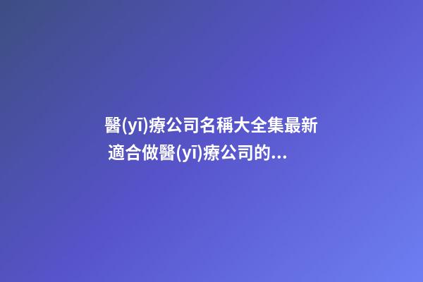 醫(yī)療公司名稱大全集最新 適合做醫(yī)療公司的名字-第1張-公司起名-玄機(jī)派